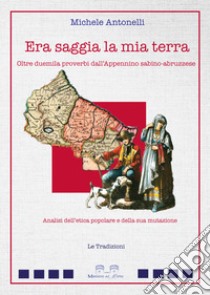 Era saggia la mia terra. Oltre duemila proverbi dall'Appennino sabino-abruzzese. Analisi dell'etica popolare e della sua mutazione libro di Antonelli Michele