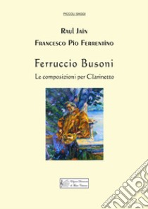 Ferruccio Busoni. Le composizioni per clarinetto libro di Jain Raul; Ferrentino Francesco Pio