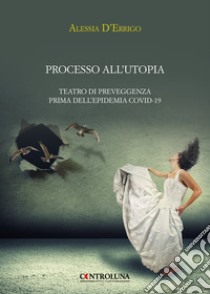 Processo all'utopia. Teatro di preveggenza prima dell'epidemia Covid-19 libro di D'Errigo Alessia