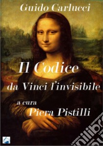 IL Codice da Vinci. Leonardo l'invisibile libro di Carlucci Guido; Pistilli Piera