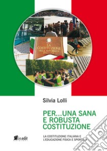 Per... una sana e robusta costituzione. La Costituzione italiana e l'educazione fisica e sportiva. Nuova ediz. libro di Lolli Silvia