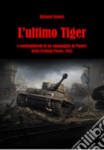 L'ultimo Tiger. I combattimenti di un equipaggio di Panzer nella Festung Posen, 1945 libro di Siegert Richard