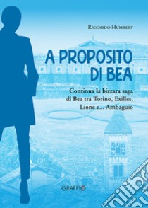 A proposito di Bea. Continua la bizzara saga di Bea tra Torino, Exilles, Lione e... Ambaguio libro di Humbert Riccardo
