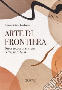 Arte di frontiera. Dieci secoli di pittura in Valle di Susa libro di Ludovici Andrea Maria