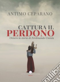 Cattura il perdono. Ovvero la storia di Ferdinando Ciotola libro di Ceparano Antimo; Letteratura Alternativa Edizioni (cur.)