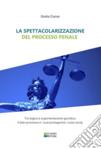 La spettacolarizzazione del processo penale. Tra logica e argomentazione giuridica, il tele-processo e i suoi protagonisti, i case study libro di Corso Greta