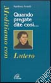 Quando pregate dite così... Meditiamo con Lutero libro di Arnold Matthieu