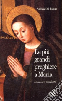 Le più grandi preghiere a Maria. Storia, uso, significato libro di Buono Anthony M.