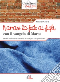 Narrare la fede ai figli con il Vangelo di Marco. Primo annuncio e catechesi in famiglia e in parrocchia libro di Giusti Simone