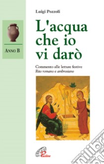 L'acqua che io vi darò. Commento alle letture festive. Anno B. Rito romano e ambrosiano libro di Pozzoli Luigi