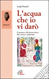 L'acqua che io vi darò. Anno C. Commento alle letture festive. Rito romano e ambrosiano libro di Pozzoli Luigi