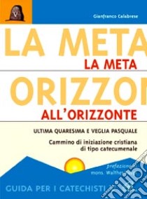 La meta all'orizzonte. Ultima Quaresima e veglia pasquale. Cammino di iniziazione cristiana di tipo catecumenale. Guida per i catechisti libro di Calabrese Gianfranco