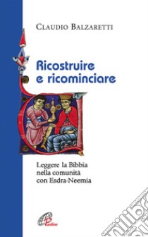 Ricostruire e ricominciare. Leggere la Bibbia nella comunità con Esdra-Neemia libro di Balzaretti Claudio