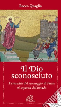 Il Dio sconosciuto. L'attualità del messaggio di Paolo ai sapienti del mondo libro di Quaglia Rocco