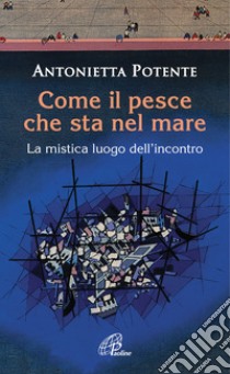 Come il pesce che sta nel mare. La mistica del luogo dell'incontro libro di Potente Antonietta