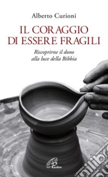 Il coraggio di essere fragili. Riscoprirne il dono alla luce della Bibbia libro di Curioni Alberto