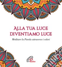 Alla tua luce diventiamo luce. Meditare la Parola attraverso i colori libro di Pratillo F. (cur.)