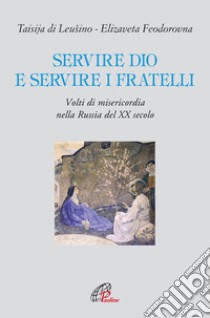 Servire Dio e servire i fratelli. Volti di misericordia nella Russia del XX secolo libro di Di Leusino Taisija; Feodorovna Elizaveta; Piovano A. (cur.)