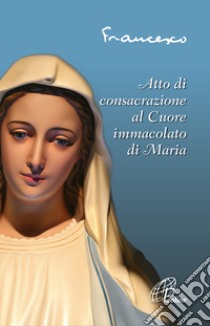 Atto di consacrazione al cuore immacolato di Maria. Ediz. illustrata libro di Francesco (Jorge Mario Bergoglio)