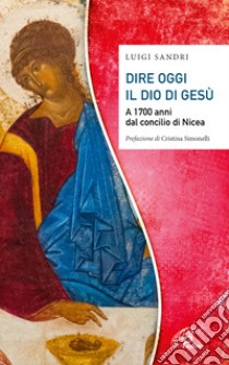 Dire oggi il Dio di Gesù. A 1700 anni dal concilio di Nicea libro di Sandri Luigi