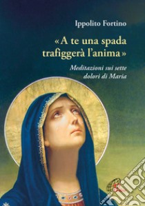 «A te una spada trafiggerà l'anima». Meditazioni sui sette dolori di Maria libro di Fortino Ippolito