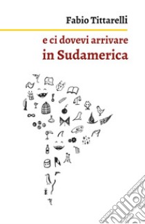 E ci dovevi arrivare in Sudamerica libro di Tittarelli Fabio