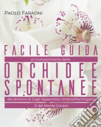 Facile guida al riconoscimento delle orchidee spontanee dei dintorni di Cagli, Appennino Umbro-Marchigiano e del Monte Conero. Ediz. illustrata libro di Faraoni Paolo