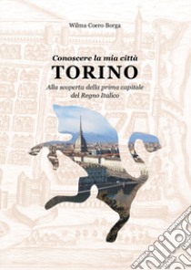 Conoscere la mia città, Torino. Alla scoperta della prima capitale del Regno Italico libro di Coero Borga Wilma