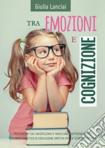 Tra emozioni e cognizione. I meccanismi che favoriscono o inibiscono l'apprendimento. Percorso didattico di educazione emotiva per la scuola primaria libro di Lanciai Giulia