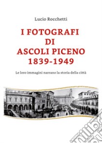 I fotografi di Ascoli Piceno 1839-1949. Le loro immagini narrano la storia della città. Ediz. illustrata libro di Rocchetti Lucio