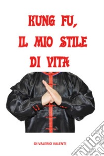 Kung fu. Il mio stile di vita libro di Valenti Valerio