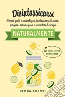 Disintossicarsi naturalmente. Rimedi facili e naturali per disintossicare il corpo, purgare, perdere peso e aumentare l'energia libro di Franzoni Rossana