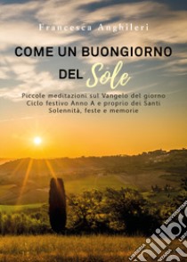 Come un buongiorno del sole. Piccole meditazioni sul Vangelo del giorno. Ciclo festivo anno A e proprio dei santi. Solennità, feste e memorie libro di Anghileri Francesca