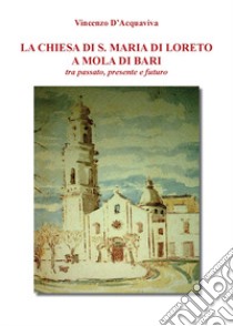 La chiesa di S. Maria di Loreto a Mola di Bari tra passato, presente e futuro libro di D'Acquaviva Vincenzo