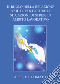 Il ruolo della relazione d'aiuto per gestire le situazioni di stress in ambito lavorativo libro di Gomato Alberto