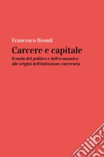 Carcere e capitale: il ruolo del politico e dell'economico alle origini dell'istituzione carceraria libro di Biondi Francesco