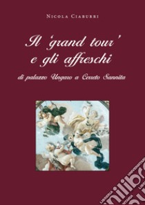 Il «grand tour» e gli affreschi di palazzo Ungaro a Cerreto Sannita libro di Ciaburri Nicola