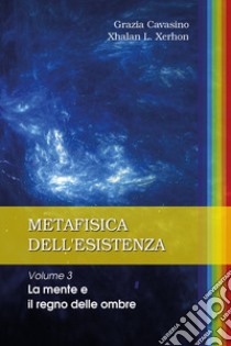 Metafisica dell'esistenza. Vol. 3: La mente e il regno delle ombre libro di Cavasino Grazia; Xhalan L. Xerhon