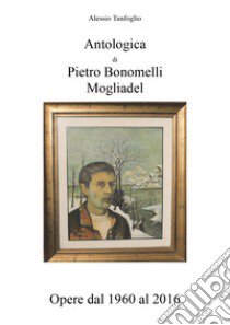 Antologica di Pietro Bonomelli-Mogliadel. Opere dal 1960 al 2016. Ediz. illustrata libro di Tanfoglio Alessio
