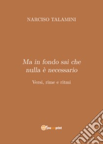 Ma in fondo sai che nulla è necessario. Versi, rime e ritmi libro di Talamini Narciso