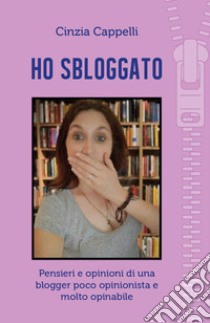 Ho sbloggato. Pensieri e opinioni di una blogger poco opinionista e molto opinabile libro di Cappelli Cinzia