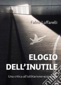 Elogio dell'inutile. Una critica all'utilitarismo economico libro di Luffarelli Fabio