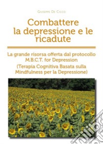 Combattere la depressione e le ricadute. La grande risorsa offerta dal protocollo M.B.C.T. for depression (terapia cognitiva basata sulla mindfulness per la depressione) libro di De Cicco Giuseppe