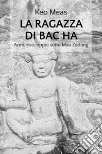 La ragazza di Bac Ha. Armi, riso, oppio sotto Mao Zedong libro di Keo Meas