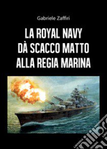 La Royal Navy dà scacco matto alla Regia Marina libro di Zaffiri Gabriele