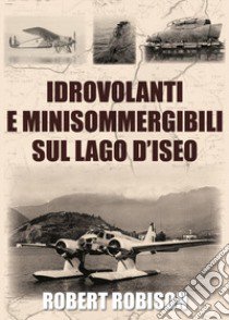 Idrovolanti e minisommergibili sul lago d'Iseo libro di Robison Robert