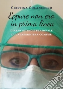 Eppure non ero in prima linea (diario intimo e personale di un'infermiera comune) libro di Colancecco Cristina