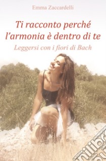 Ti racconto perché l'armonia è dentro di te. Leggersi con i fiori di Bach libro di Zaccardelli Emma