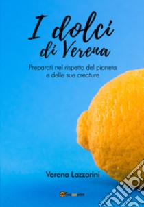 I dolci di Verena. Preparati nel rispetto del pianeta e delle sue creature libro di Lazzarini Verena