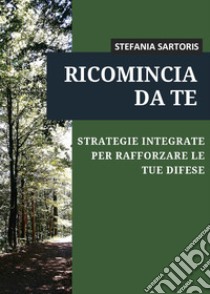 Ricomincia da te. Strategie integrate per rafforzare le tue difese libro di Sartoris Stefania